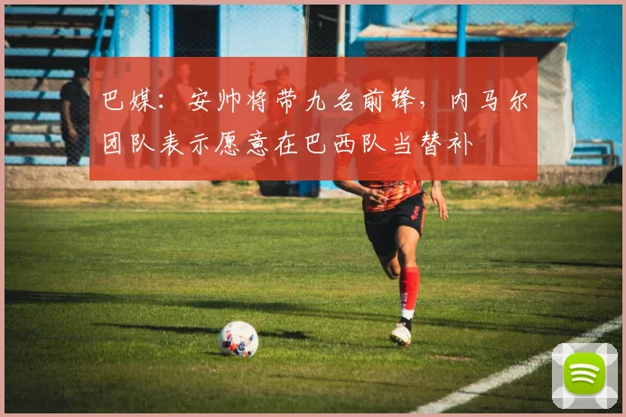 巴媒：安帅将带九名前锋，内马尔团队表示愿意在巴西队当替补