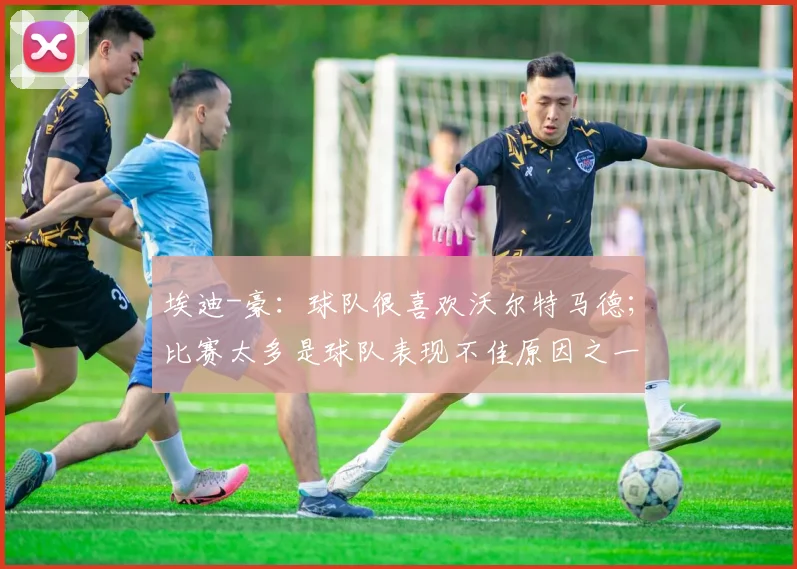 埃迪-豪：球队很喜欢沃尔特马德；比赛太多是球队表现不佳原因之一