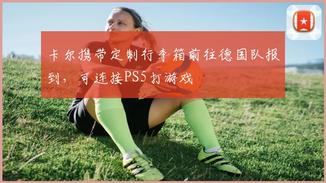 卡尔携带定制行李箱前往德国队报到，可连接PS5打游戏
