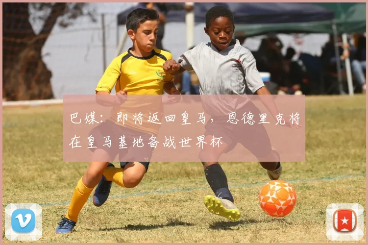 巴媒：即将返回皇马，恩德里克将在皇马基地备战世界杯