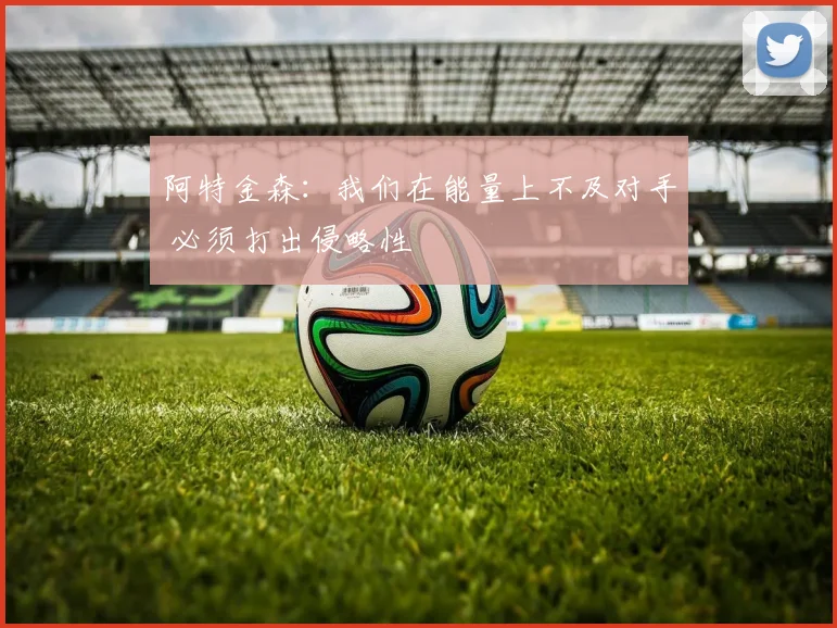 阿特金森：我们在能量上不及对手 必须打出侵略性