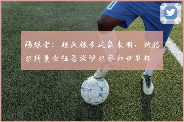 踢球者：越来越多迹象表明，纳格尔斯曼会征召诺伊尔参加世界杯